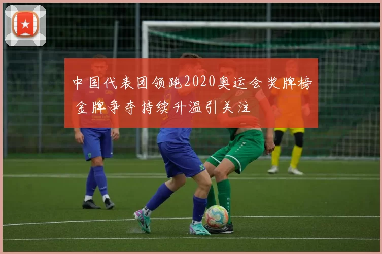 中国代表团领跑2020奥运会奖牌榜 金牌争夺持续升温引关注