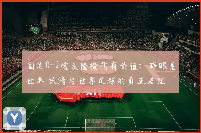 国足0-2喀麦隆输得有价值：睁眼看世界 认清与世界足球的真正差距