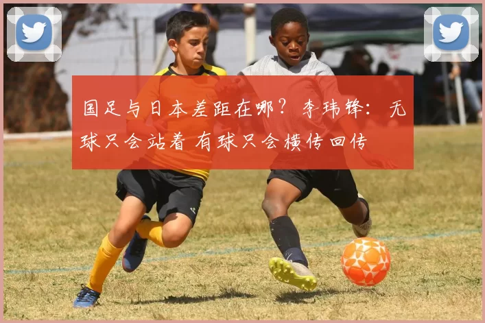 国足与日本差距在哪？李玮锋：无球只会站着 有球只会横传回传
