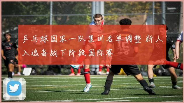 乒乓球国家一队集训名单调整 新人入选备战下阶段国际赛