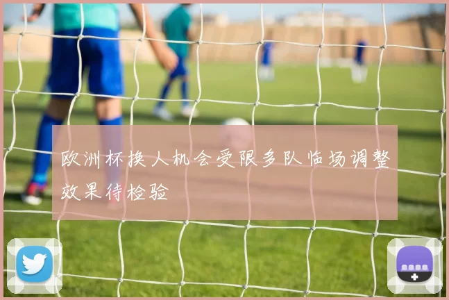 欧洲杯换人机会受限多队临场调整效果待检验