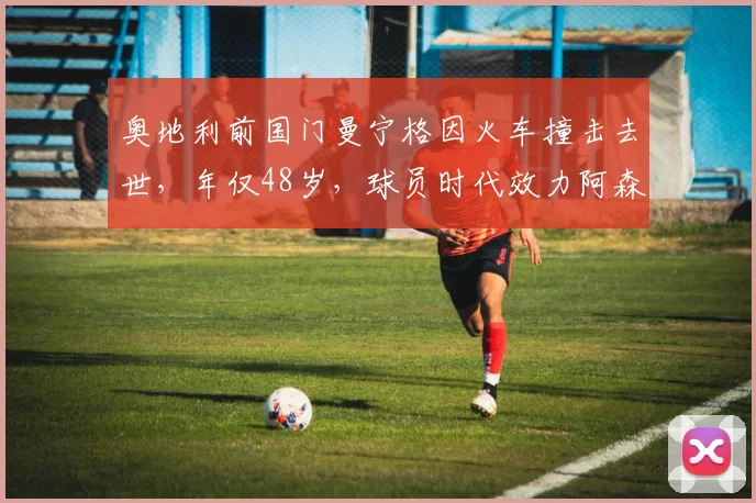 奥地利前国门曼宁格因火车撞击去世，年仅48岁，球员时代效力阿森纳、尤文、利物浦等队_意甲