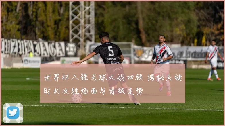 世界杯八强点球大战回顾 揭秘关键时刻决胜场面与晋级走势