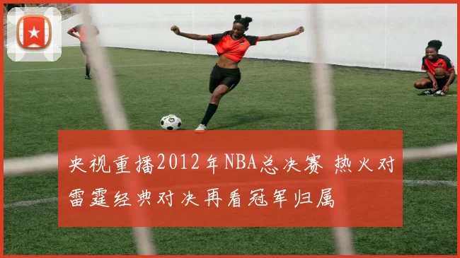 央视重播2012年NBA总决赛 热火对雷霆经典对决再看冠军归属