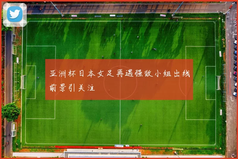 亚洲杯日本女足再遇强敌小组出线前景引关注