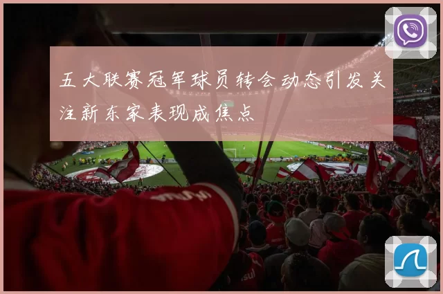 五大联赛冠军球员转会动态引发关注新东家表现成焦点
