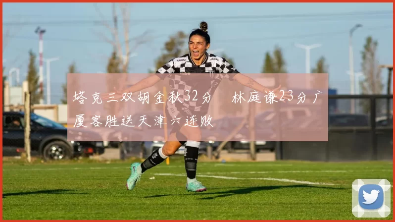 塔克三双胡金秋32分 林庭谦23分广厦客胜送天津六连败