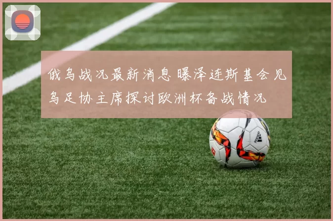 俄乌战况最新消息 曝泽连斯基会见乌足协主席探讨欧洲杯备战情况