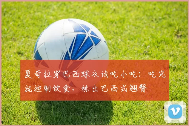 夏奇拉穿巴西球衣试吃小吃：吃完就控制饮食，练出巴西式翘臀