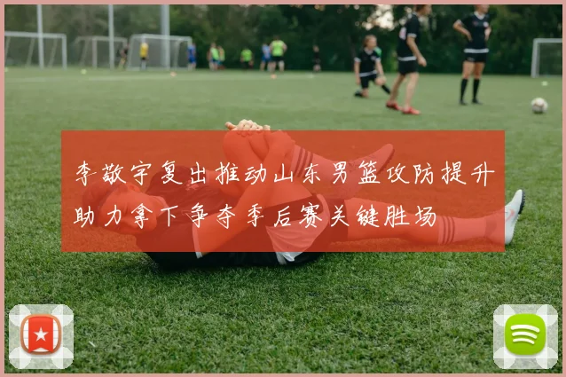 李敬宇复出推动山东男篮攻防提升助力拿下争夺季后赛关键胜场