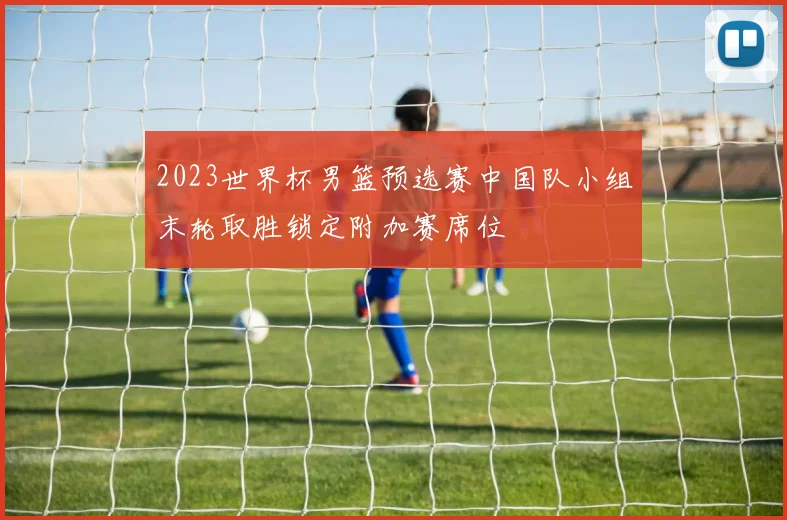 2023世界杯男篮预选赛中国队小组末轮取胜锁定附加赛席位