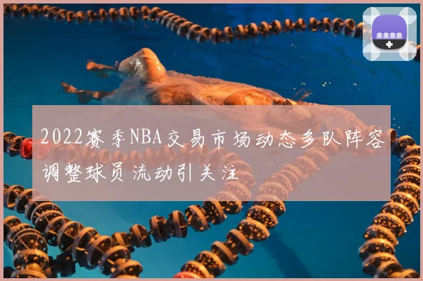 2022赛季NBA交易市场动态多队阵容调整球员流动引关注