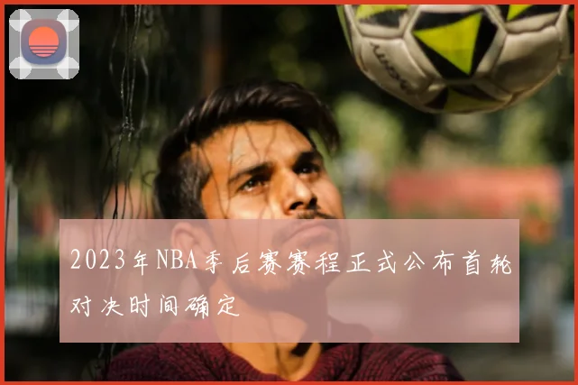 2023年NBA季后赛赛程正式公布首轮对决时间确定