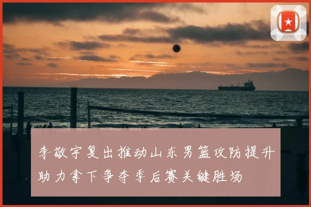 李敬宇复出推动山东男篮攻防提升助力拿下争夺季后赛关键胜场
