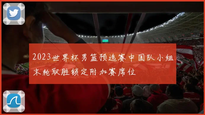 2023世界杯男篮预选赛中国队小组末轮取胜锁定附加赛席位
