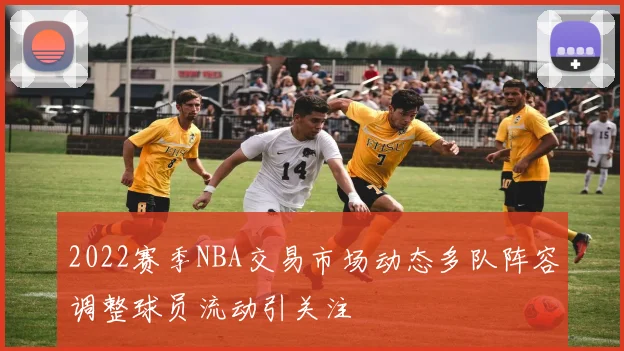 2022赛季NBA交易市场动态多队阵容调整球员流动引关注
